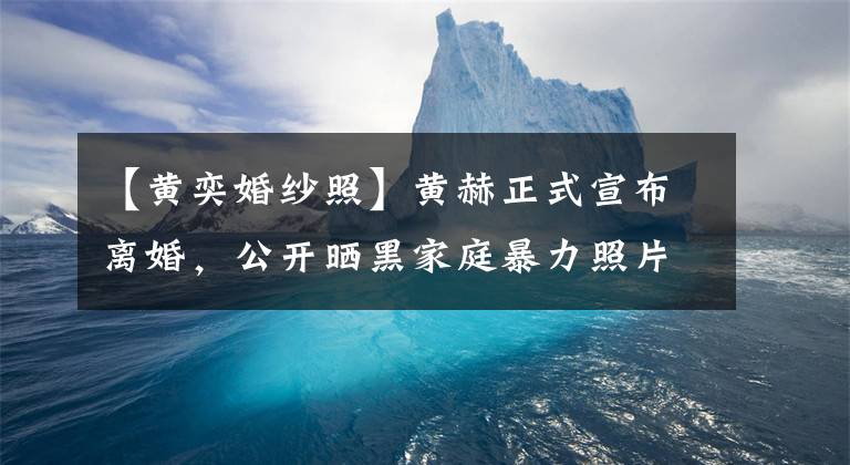 【黄奕婚纱照】黄赫正式宣布离婚，公开晒黑家庭暴力照片，和两个丈夫恋爱离婚的经过