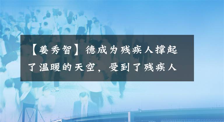 【姜秀智】德成为残疾人撑起了温暖的天空，受到了残疾人先进集团、省自强榜样的评价