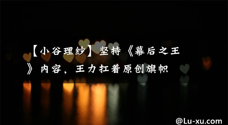 【小谷理纱】坚持《幕后之王》内容，王力扛着原创旗帜