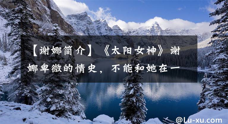 【谢娜简介】《太阳女神》谢娜卑微的情史，不能和她在一起，要抓住的两个男人。