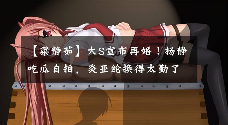 【粱静茹】大S宣布再婚！杨静吃瓜自拍，炎亚纶换得太勤了，网友：不要看得太清楚。