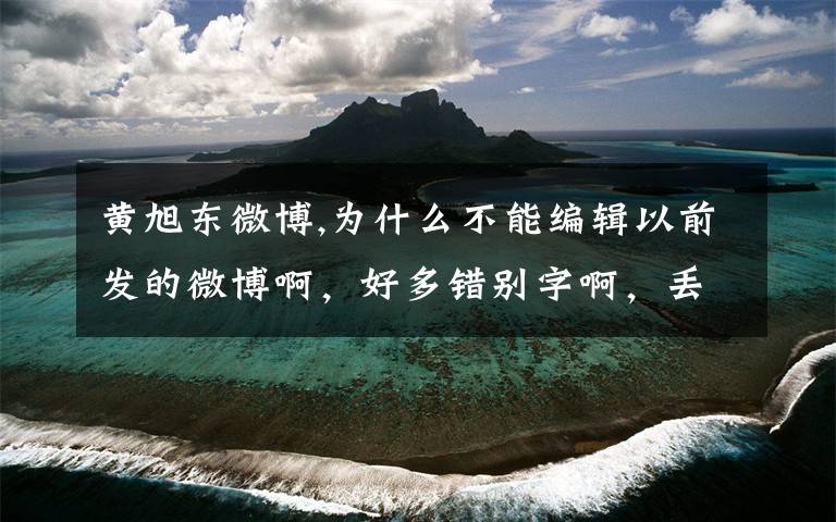黄旭东微博,为什么不能编辑以前发的微博啊，好多错别字啊，丢人啊！让旭东看见了又得挨嚷了