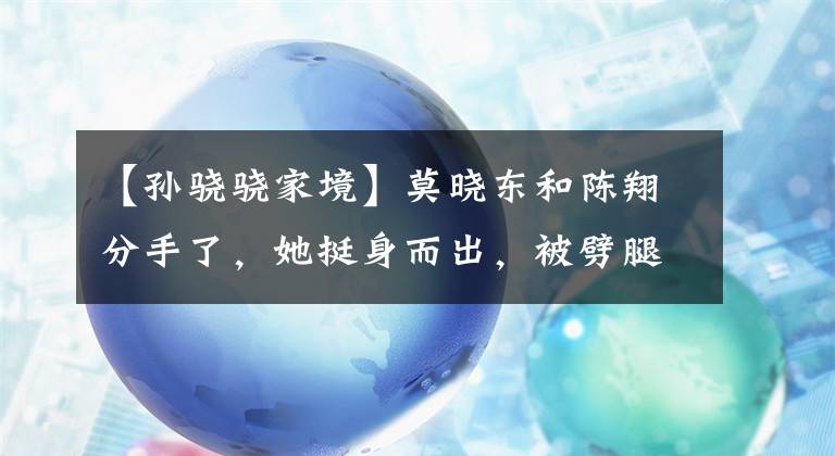 【孙骁骁家境】莫晓东和陈翔分手了，她挺身而出，被劈腿封杀，现在混成这样了！