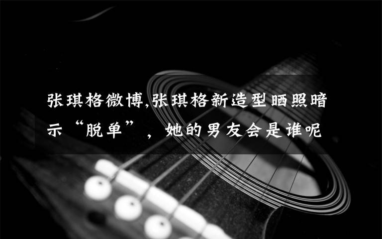 张琪格微博,张琪格新造型晒照暗示“脱单”，她的男友会是谁呢？
