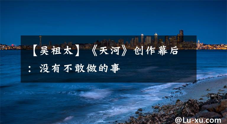 【吴祖太】《天河》创作幕后：没有不敢做的事