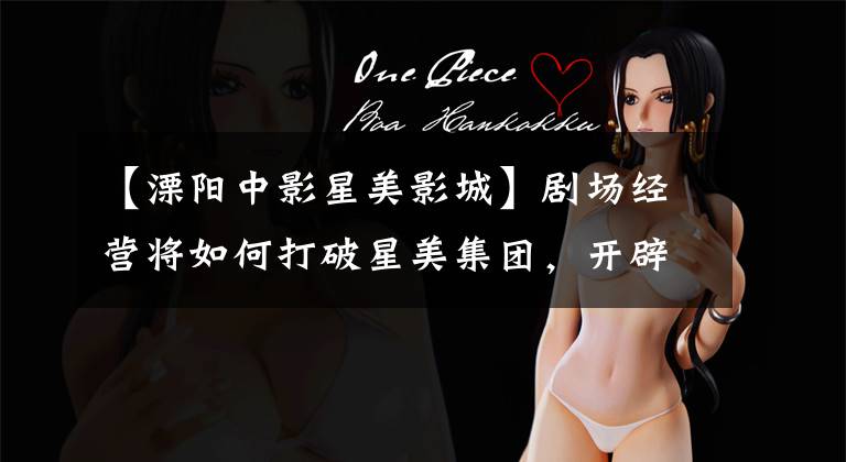 【溧阳中影星美影城】剧场经营将如何打破星美集团，开辟新零售黄金的飞牌市场？