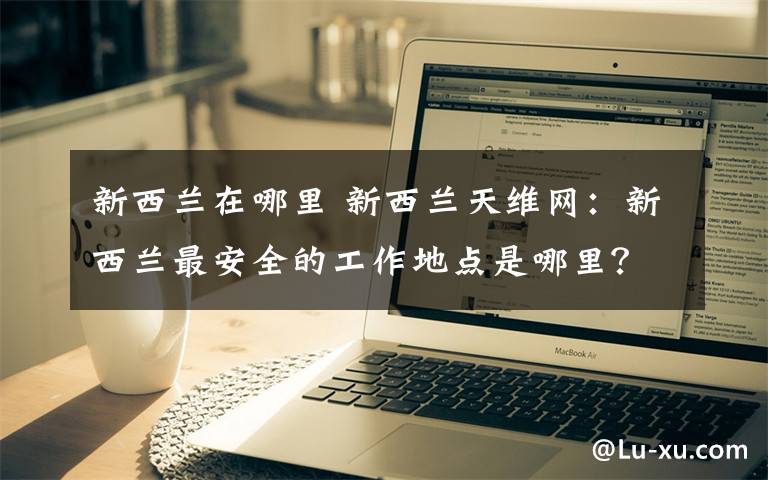 新西兰在哪里 新西兰天维网：新西兰最安全的工作地点是哪里？