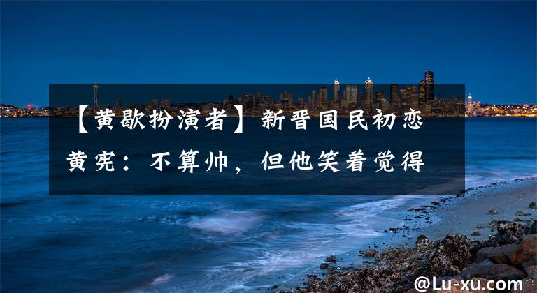 【黄歇扮演者】新晋国民初恋黄宪：不算帅，但他笑着觉得世界在飞！