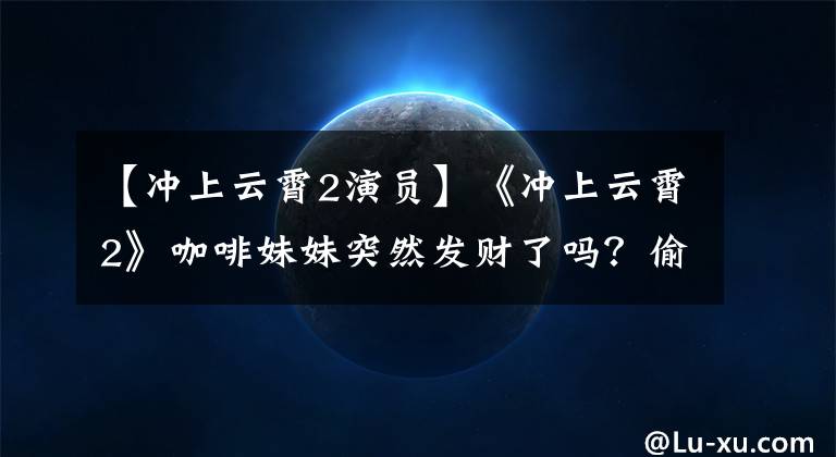 【冲上云霄2演员】《冲上云霄2》咖啡妹妹突然发财了吗？偷偷带中年胖子叔叔住在豪宅里买名车