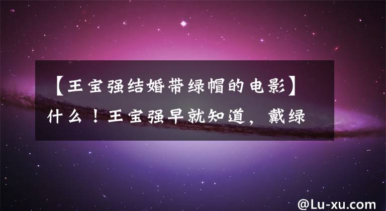 【王宝强结婚带绿帽的电影】什么！王宝强早就知道，戴绿帽子的妻子和经纪人被扒窃了这些往事。(莎士比亚)。