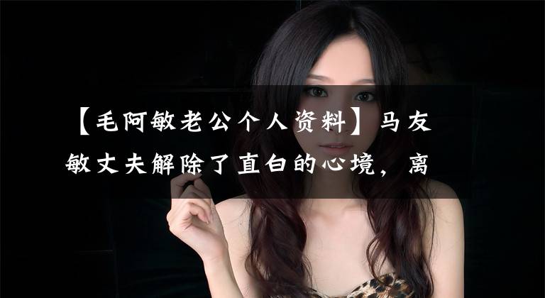 【毛阿敏老公个人资料】马友敏丈夫解除了直白的心境，离开了世界！60岁留下一对100亿资产的子女，上天嫉妒英才。