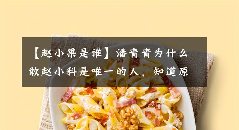 【赵小果是谁】潘青青为什么敢赵小科是唯一的人，知道原因后最好打开后门