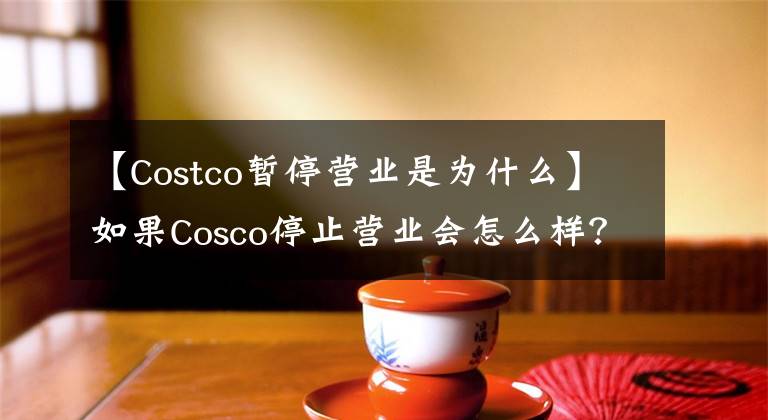 【Costco暂停营业是为什么】如果Cosco停止营业会怎么样？Costco为什么停止营业，Costco上海开业时间？