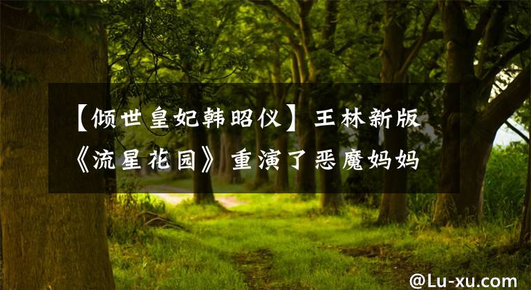 【倾世皇妃韩昭仪】王林新版《流星花园》重演了恶魔妈妈虐待杉菜，但网友们给予了支持。