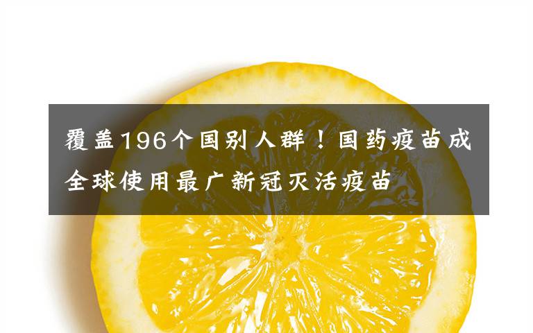 覆盖196个国别人群！国药疫苗成全球使用最广新冠灭活疫苗