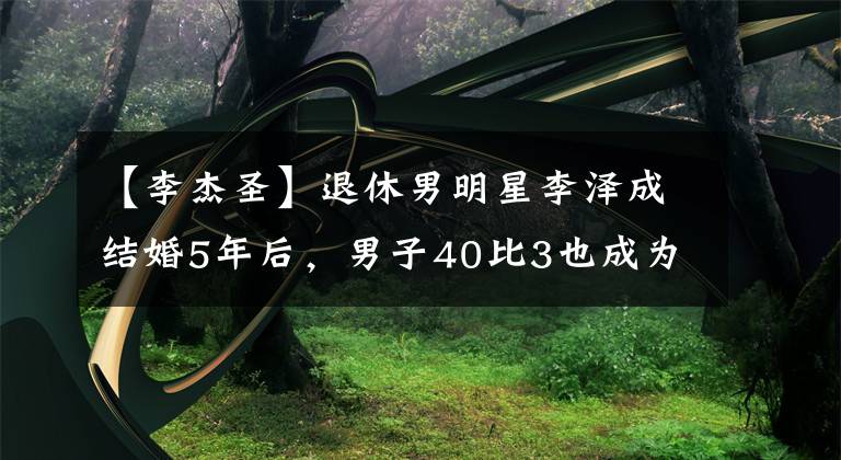 【李杰圣】退休男明星李泽成结婚5年后，男子40比3也成为了父亲