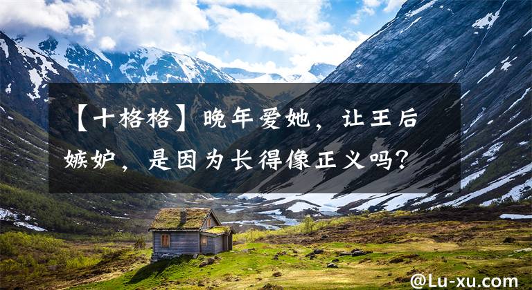【十格格】晚年爱她，让王后嫉妒，是因为长得像正义吗？历史上并非如此