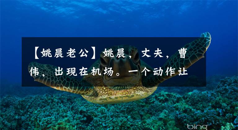 【姚晨老公】姚晨，丈夫，曹伟，出现在机场。一个动作让网民厌烦了！