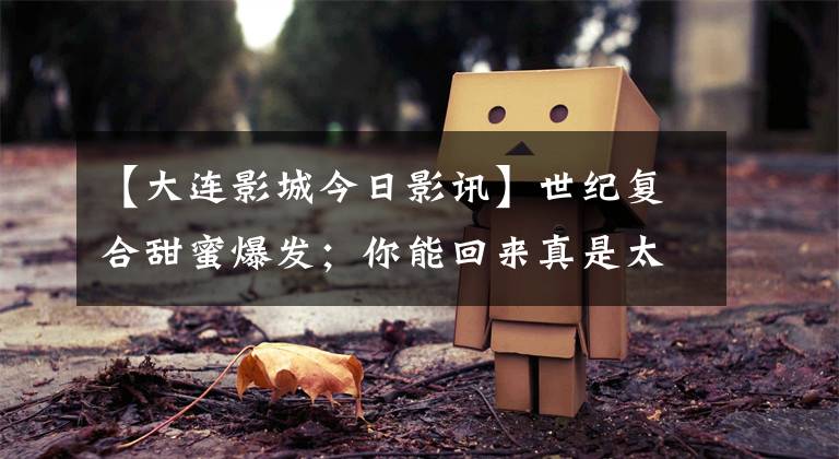 【大连影城今日影讯】世纪复合甜蜜爆发；你能回来真是太好了，我们可以回去了！