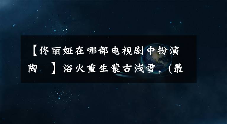 【佟丽娅在哪部电视剧中扮演陶茿】浴火重生蒙古浅雪，(最完美的)库存通丽雅古典古代作品
