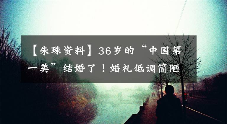 【朱珠资料】36岁的“中国第一美”结婚了！婚礼低调简陋，与世界首富交往过
