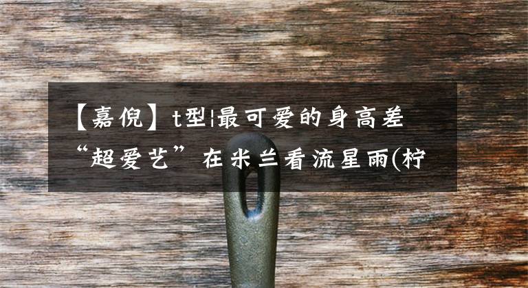 【嘉倪】t型|最可爱的身高差“超爱艺”在米兰看流星雨(柠檬已经很急了)