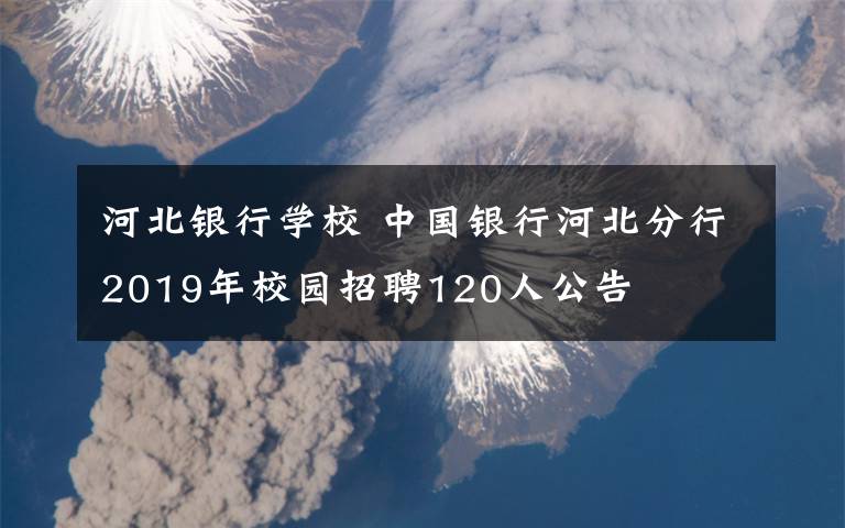 河北银行学校 中国银行河北分行2019年校园招聘120人公告