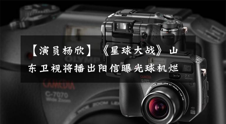 【演员杨欣】《星球大战》山东卫视将播出阳信曝光球机烂危险退赛。