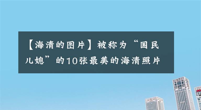 【海清的图片】被称为“国民儿媳”的10张最美的海清照片欣赏，优雅的气质知性