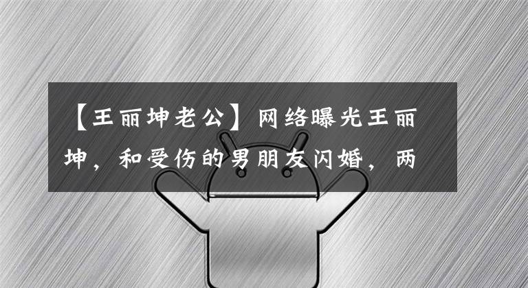 【王丽坤老公】网络曝光王丽坤，和受伤的男朋友闪婚，两人恋爱才几个月。