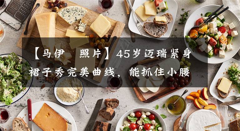 【马伊琍照片】45岁迈瑞紧身裙子秀完美曲线，能抓住小腰盈余，网友感叹苗条