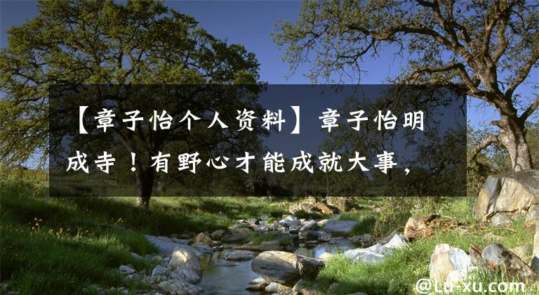 【章子怡个人资料】章子怡明成寺！有野心才能成就大事，非王峰坚持不嫁也全是本事