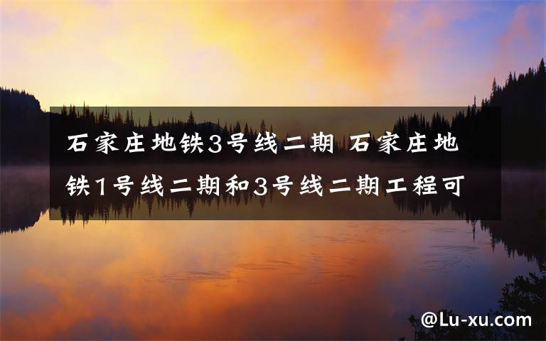石家庄地铁3号线二期 石家庄地铁1号线二期和3号线二期工程可行性研究报告获批