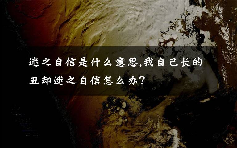 迷之自信是什么意思,我自己长的丑却迷之自信怎么办？