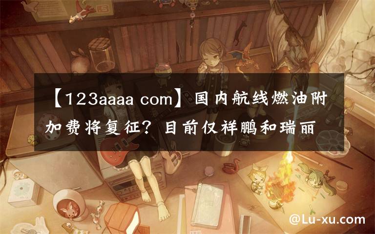 【123aaaa com】国内航线燃油附加费将复征？目前仅祥鹏和瑞丽航空“预告”了