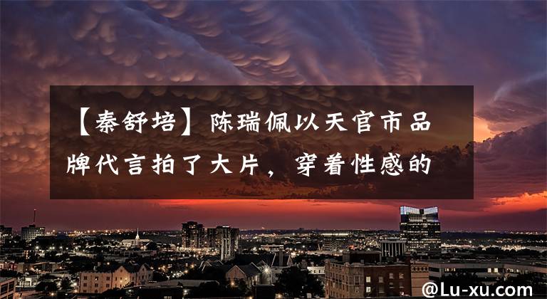 【秦舒培】陈瑞佩以天官市品牌代言拍了大片，穿着性感的尺度，像男人一样被嘲笑。