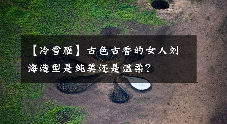【冷雪雁】古色古香的女人刘海造型是纯美还是温柔？