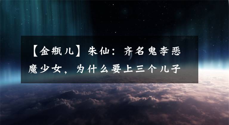 【金瓶儿】朱仙：齐名鬼李恶魔少女，为什么要上三个儿子？究竟妙处在哪里？