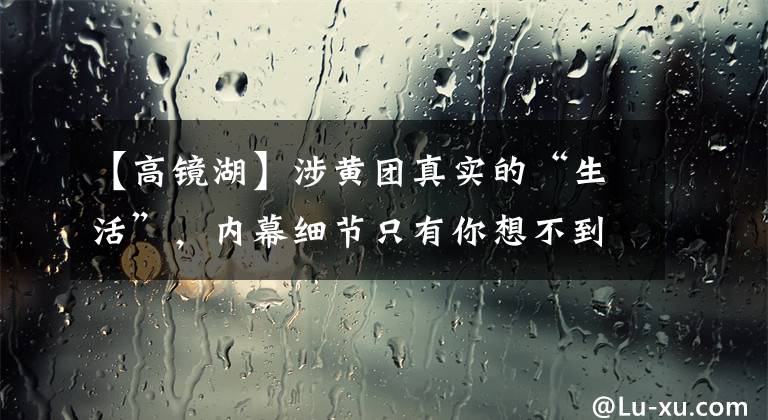 【高镜湖】涉黄团真实的“生活”，内幕细节只有你想不到。