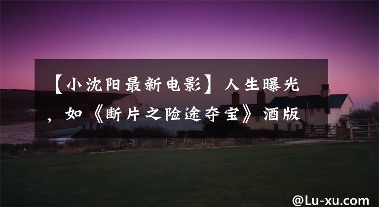 【小沈阳最新电影】人生曝光，如《断片之险途夺宝》酒版最终预告