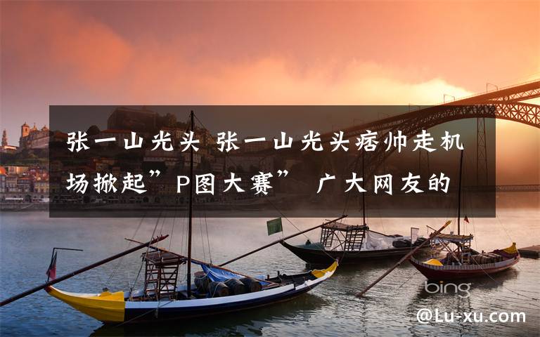 张一山光头 张一山光头痞帅走机场掀起”P图大赛” 广大网友的脑回路笑Sker人了