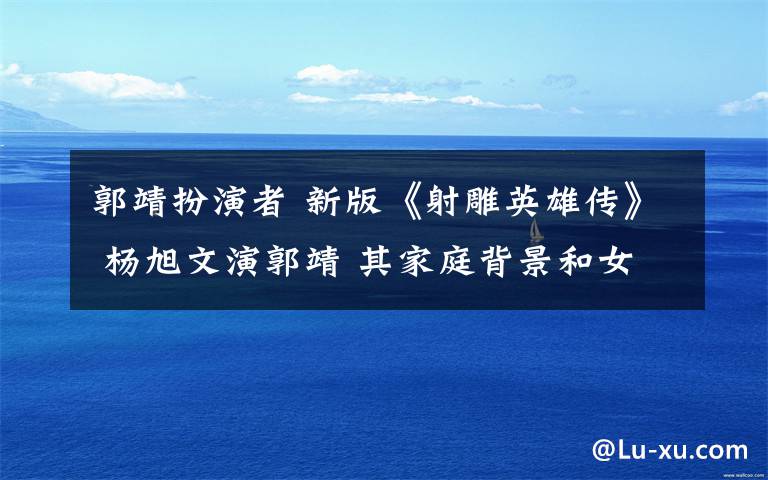 郭靖扮演者 新版《射雕英雄传》 杨旭文演郭靖 其家庭背景和女友曝光