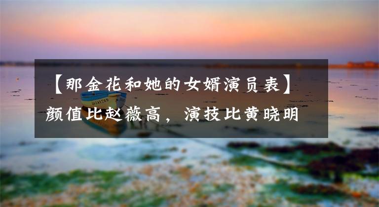 【那金花和她的女婿演员表】颜值比赵薇高，演技比黄晓明好，但因为“私生子传闻”，很难再生气了。