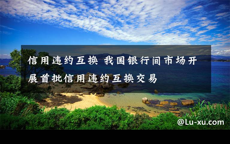 信用违约互换 我国银行间市场开展首批信用违约互换交易