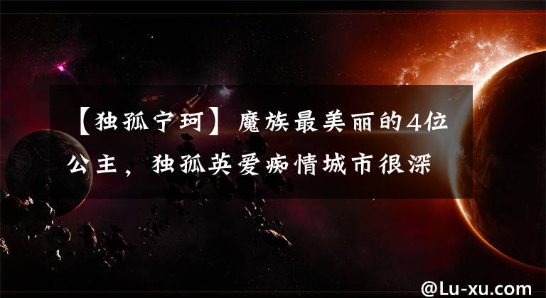 【独孤宁珂】魔族最美丽的4位公主，独孤英爱痴情城市很深，第一名清澈动人