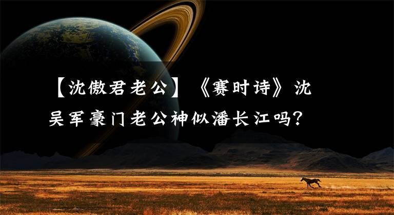 【沈傲君老公】《赛时诗》沈吴军豪门老公神似潘长江吗？儿子现在7岁了