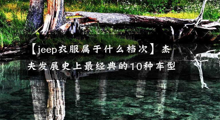【jeep衣服属于什么档次】杰夫发展史上最经典的10种车型！你同意吗？