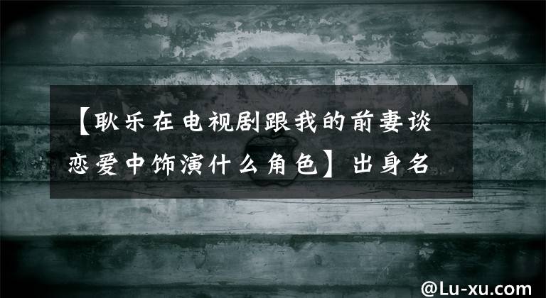 【耿乐在电视剧跟我的前妻谈恋爱中饰演什么角色】出身名门贵族，第一部戏演男主角。长得帅，有实力，但不红