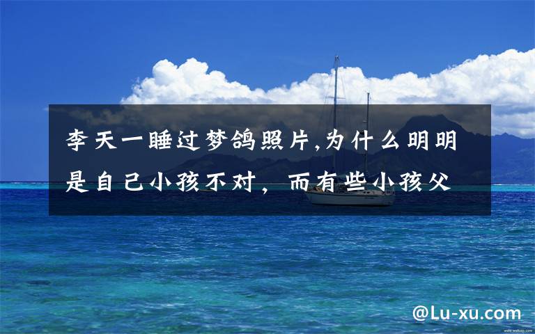 李天一睡过梦鸽照片,为什么明明是自己小孩不对，而有些小孩父母总认为自己孩子听话懂事，不愿意正确教导小孩呢？