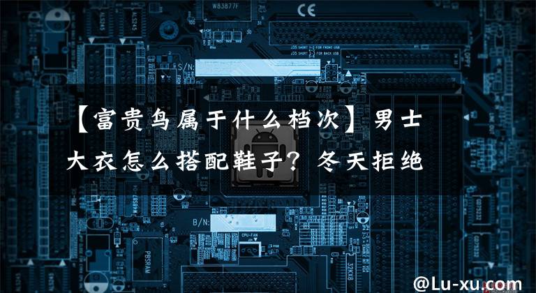 【富贵鸟属于什么档次】男士大衣怎么搭配鞋子？冬天拒绝磨蹭，就要有风格！